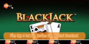 Tổng Hợp 5 Sai Lầm Thường Gặp Khi Chơi Blackjack Cùng 789bet